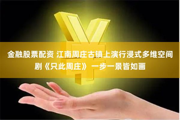 金融股票配资 江南周庄古镇上演行浸式多维空间剧《只此周庄》 一步一景皆如画