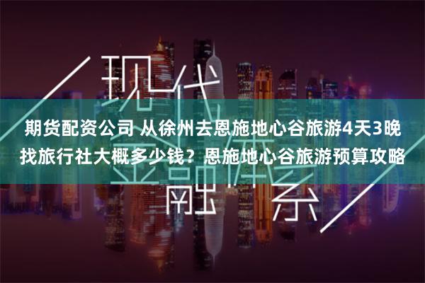 期货配资公司 从徐州去恩施地心谷旅游4天3晚找旅行社大概多少钱？恩施地心谷旅游预算攻略