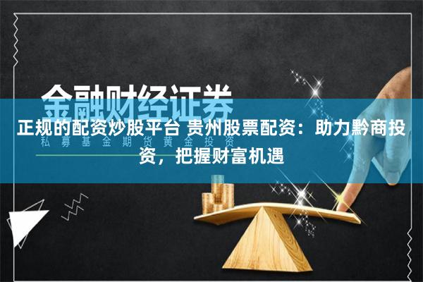 正规的配资炒股平台 贵州股票配资：助力黔商投资，把握财富机遇