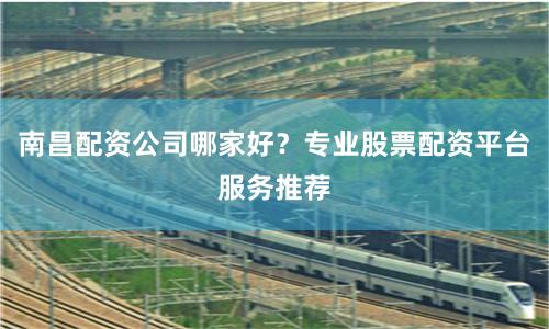 南昌配资公司哪家好？专业股票配资平台服务推荐